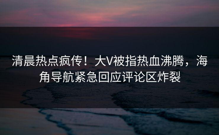 清晨热点疯传！大V被指热血沸腾，海角导航紧急回应评论区炸裂
