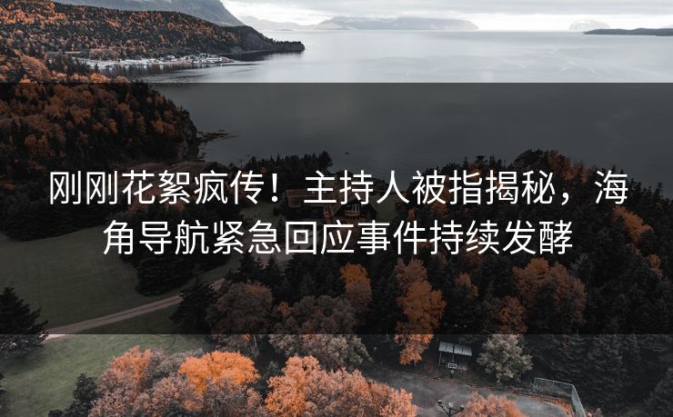 刚刚花絮疯传！主持人被指揭秘，海角导航紧急回应事件持续发酵
