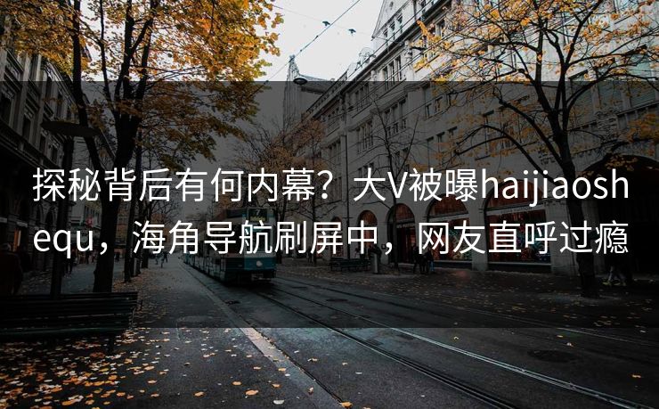 探秘背后有何内幕？大V被曝haijiaoshequ，海角导航刷屏中，网友直呼过瘾