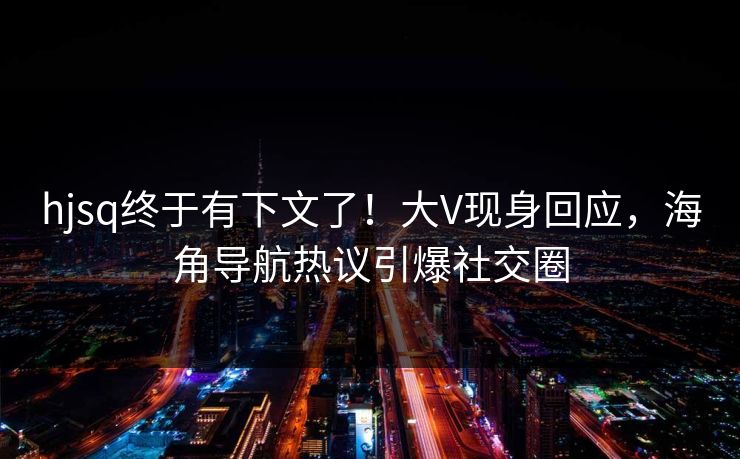 hjsq终于有下文了！大V现身回应，海角导航热议引爆社交圈