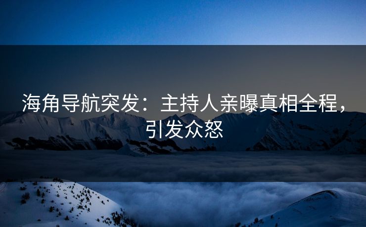 海角导航突发：主持人亲曝真相全程，引发众怒
