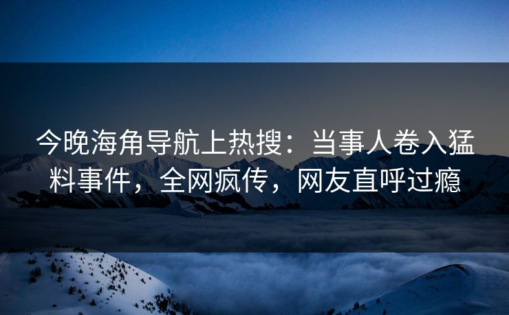 今晚海角导航上热搜：当事人卷入猛料事件，全网疯传，网友直呼过瘾