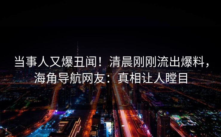 当事人又爆丑闻！清晨刚刚流出爆料，海角导航网友：真相让人瞠目