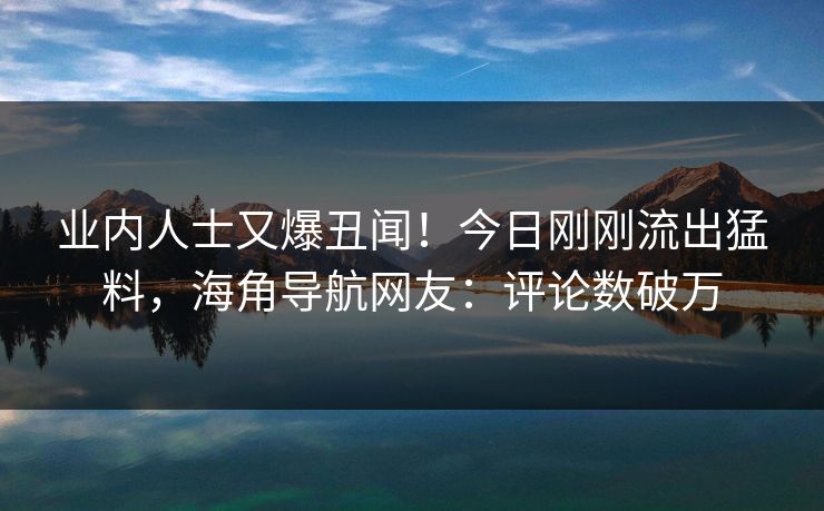 业内人士又爆丑闻！今日刚刚流出猛料，海角导航网友：评论数破万
