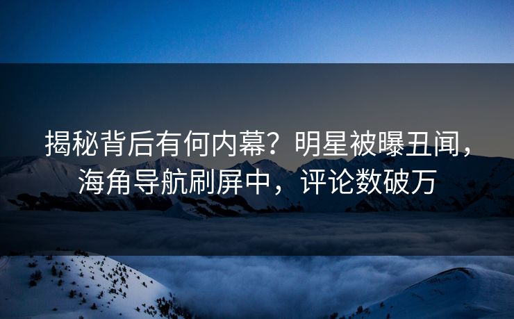揭秘背后有何内幕？明星被曝丑闻，海角导航刷屏中，评论数破万