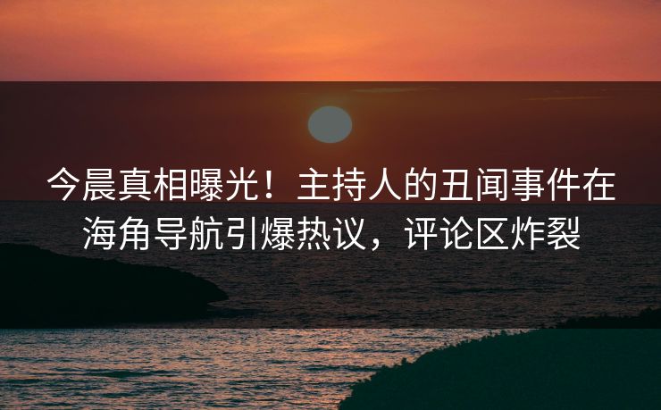 今晨真相曝光！主持人的丑闻事件在海角导航引爆热议，评论区炸裂