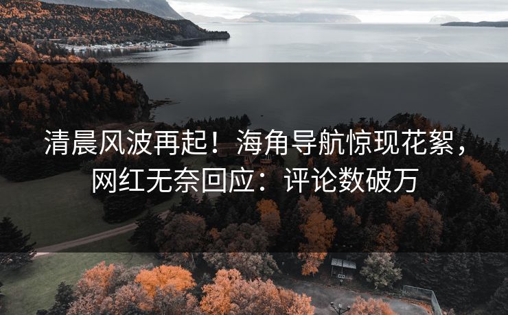 清晨风波再起！海角导航惊现花絮，网红无奈回应：评论数破万