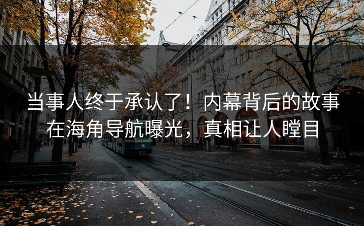 当事人终于承认了！内幕背后的故事在海角导航曝光，真相让人瞠目