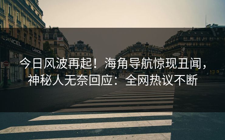 今日风波再起！海角导航惊现丑闻，神秘人无奈回应：全网热议不断