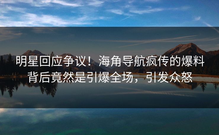 明星回应争议！海角导航疯传的爆料背后竟然是引爆全场，引发众怒