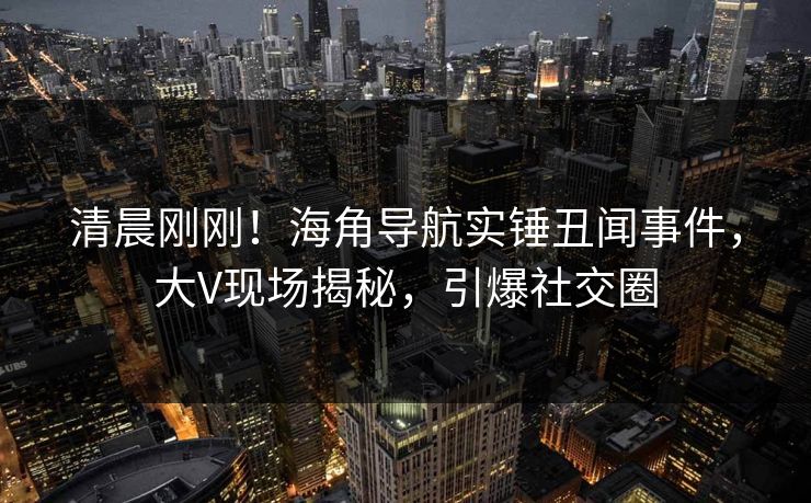 清晨刚刚！海角导航实锤丑闻事件，大V现场揭秘，引爆社交圈