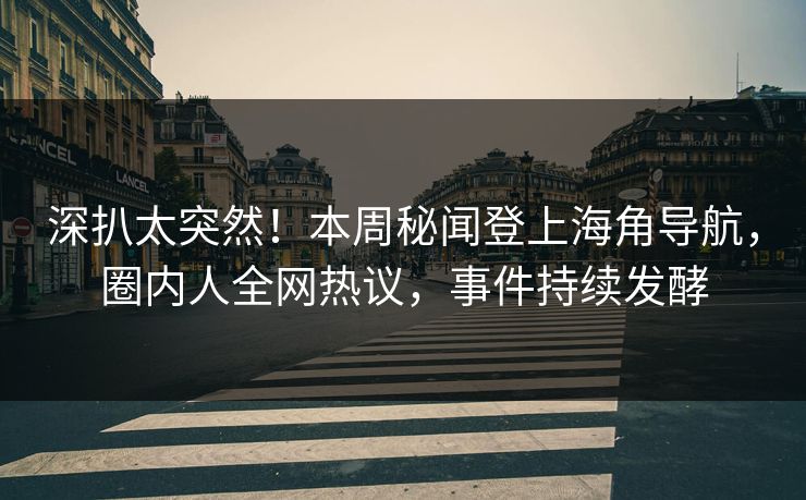 深扒太突然！本周秘闻登上海角导航，圈内人全网热议，事件持续发酵