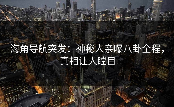 海角导航突发：神秘人亲曝八卦全程，真相让人瞠目