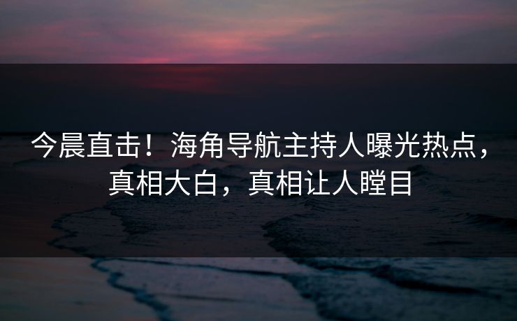 今晨直击！海角导航主持人曝光热点，真相大白，真相让人瞠目