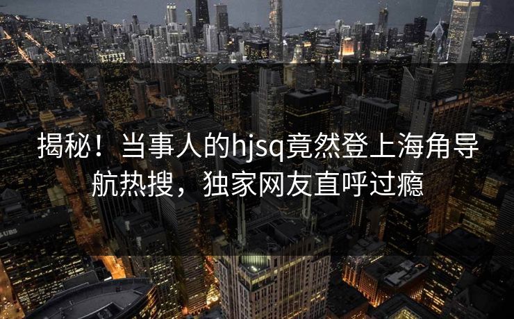 揭秘！当事人的hjsq竟然登上海角导航热搜，独家网友直呼过瘾