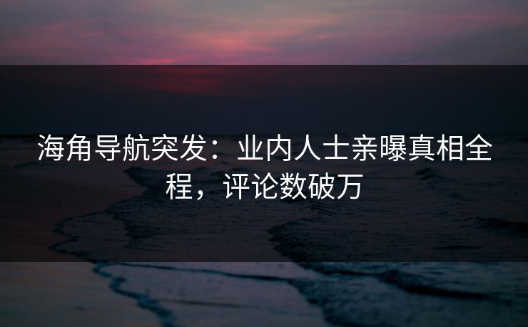 海角导航突发：业内人士亲曝真相全程，评论数破万