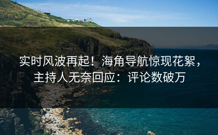 实时风波再起！海角导航惊现花絮，主持人无奈回应：评论数破万