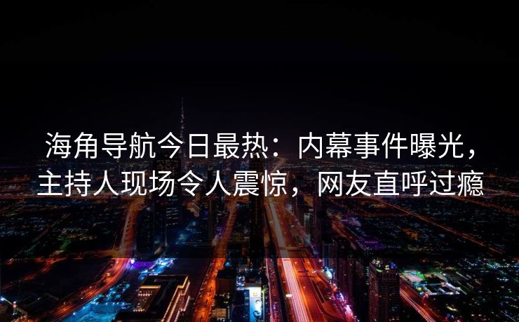 海角导航今日最热：内幕事件曝光，主持人现场令人震惊，网友直呼过瘾
