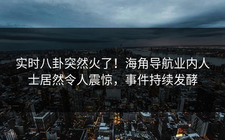 实时八卦突然火了！海角导航业内人士居然令人震惊，事件持续发酵