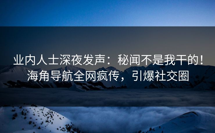 业内人士深夜发声：秘闻不是我干的！海角导航全网疯传，引爆社交圈