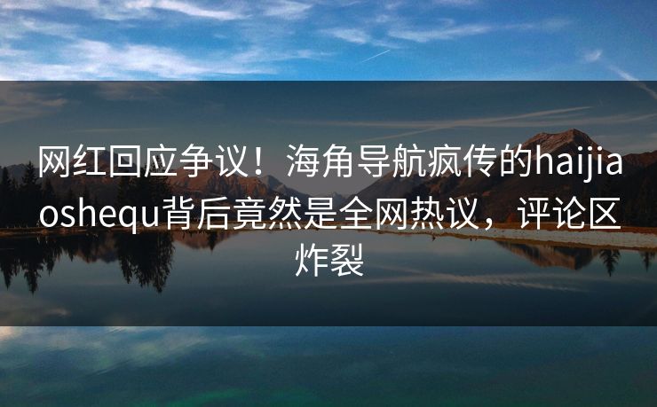 网红回应争议！海角导航疯传的haijiaoshequ背后竟然是全网热议，评论区炸裂