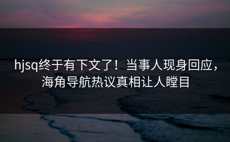 hjsq终于有下文了！当事人现身回应，海角导航热议真相让人瞠目
