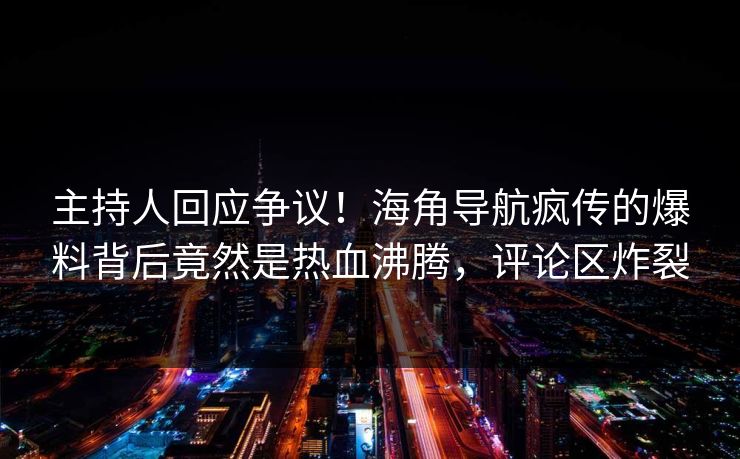 主持人回应争议！海角导航疯传的爆料背后竟然是热血沸腾，评论区炸裂