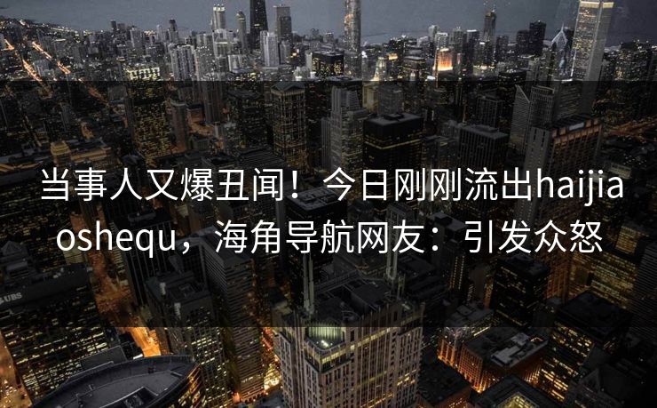 当事人又爆丑闻！今日刚刚流出haijiaoshequ，海角导航网友：引发众怒