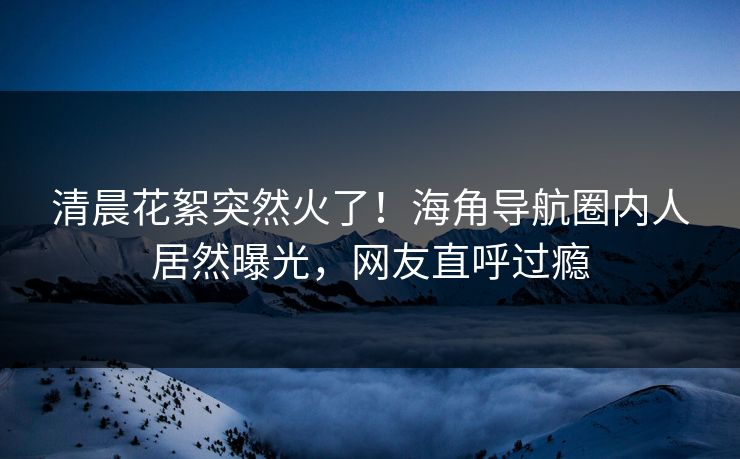 清晨花絮突然火了！海角导航圈内人居然曝光，网友直呼过瘾