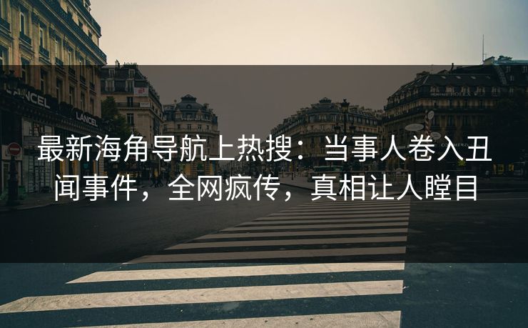 最新海角导航上热搜：当事人卷入丑闻事件，全网疯传，真相让人瞠目