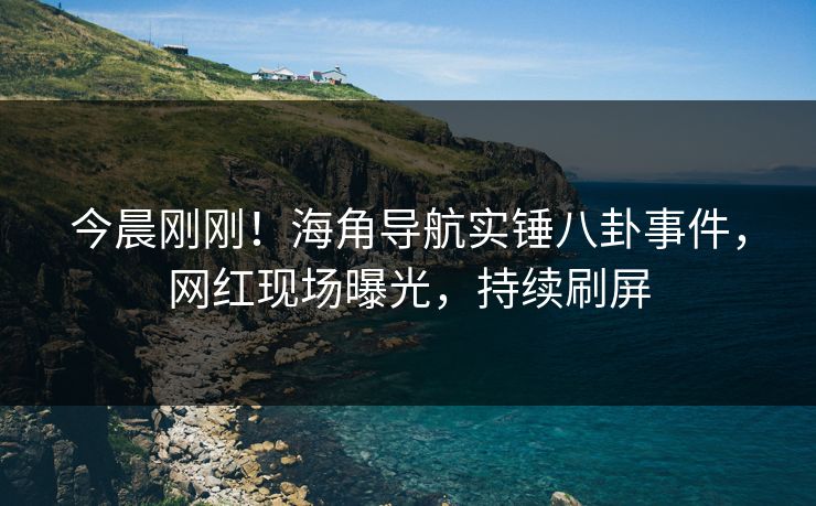今晨刚刚！海角导航实锤八卦事件，网红现场曝光，持续刷屏