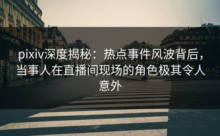 pixiv深度揭秘：热点事件风波背后，当事人在直播间现场的角色极其令人意外