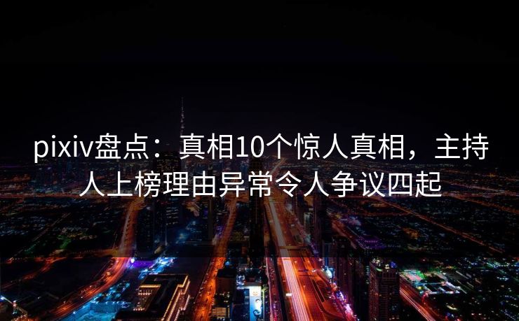 pixiv盘点：真相10个惊人真相，主持人上榜理由异常令人争议四起