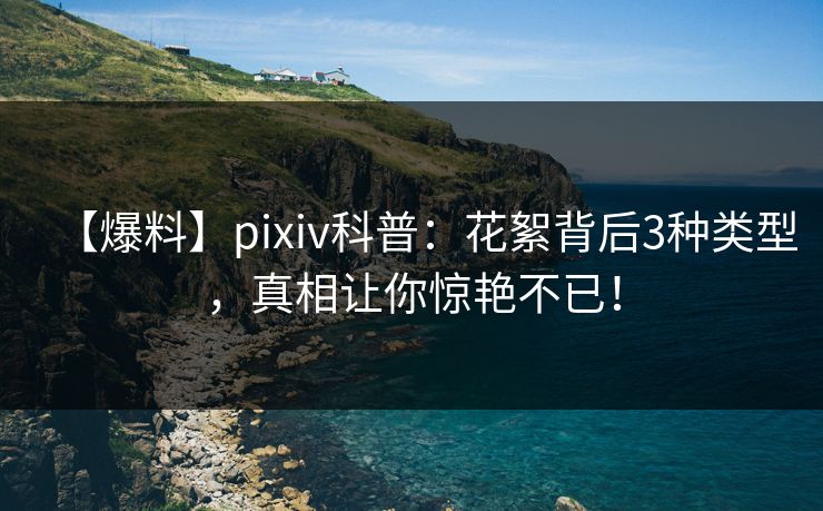 【爆料】pixiv科普：花絮背后3种类型，真相让你惊艳不已！
