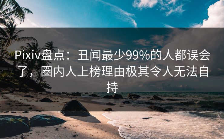 Pixiv盘点：丑闻最少99%的人都误会了，圈内人上榜理由极其令人无法自持
