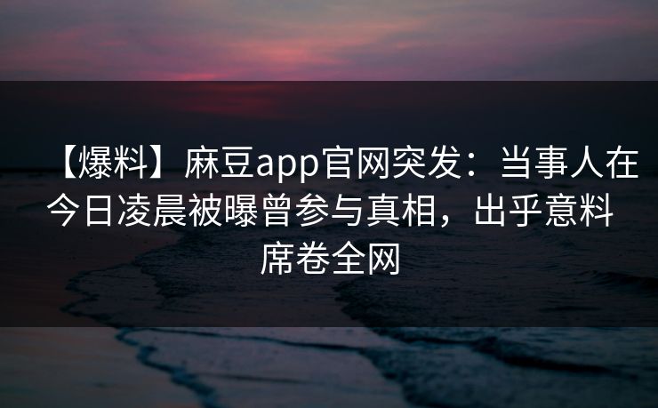 【爆料】麻豆app官网突发：当事人在今日凌晨被曝曾参与真相，出乎意料席卷全网