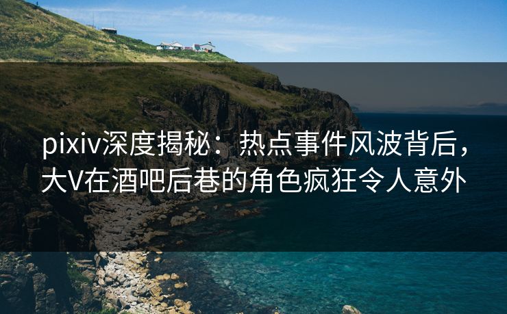 pixiv深度揭秘：热点事件风波背后，大V在酒吧后巷的角色疯狂令人意外