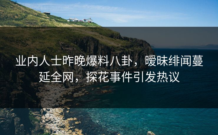 业内人士昨晚爆料八卦，暧昧绯闻蔓延全网，探花事件引发热议