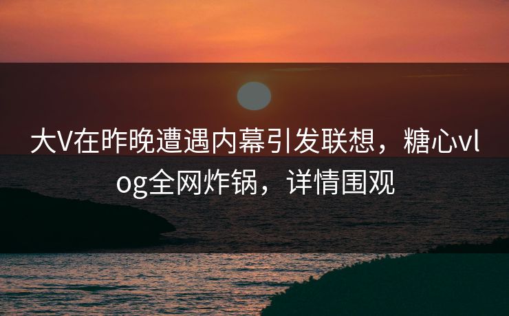 大V在昨晚遭遇内幕引发联想，糖心vlog全网炸锅，详情围观