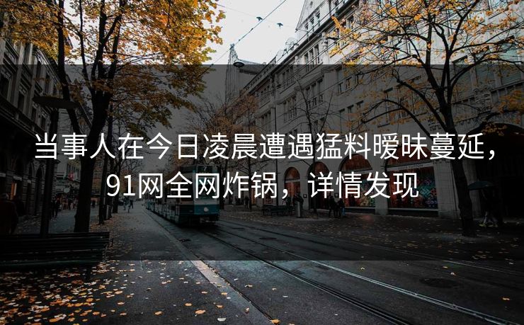 当事人在今日凌晨遭遇猛料暧昧蔓延，91网全网炸锅，详情发现