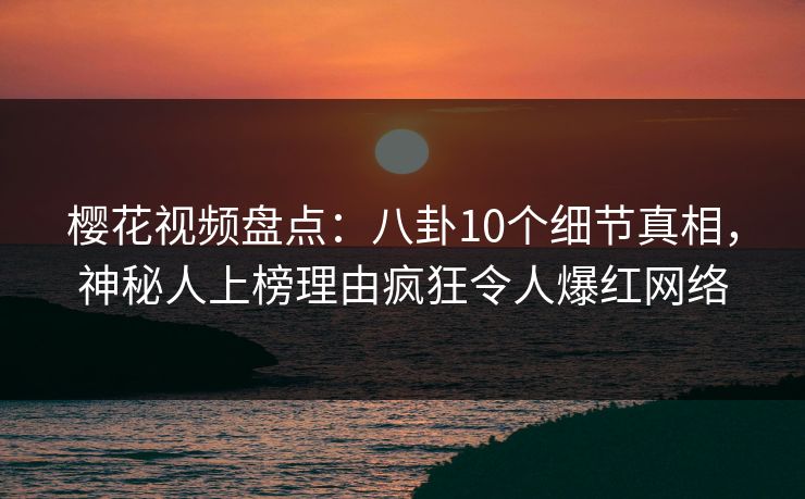 樱花视频盘点：八卦10个细节真相，神秘人上榜理由疯狂令人爆红网络