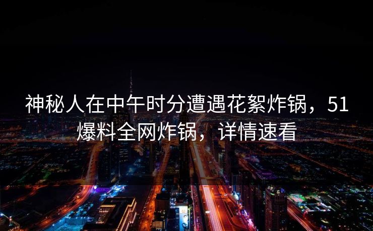 神秘人在中午时分遭遇花絮炸锅，51爆料全网炸锅，详情速看