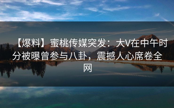 【爆料】蜜桃传媒突发：大V在中午时分被曝曾参与八卦，震撼人心席卷全网