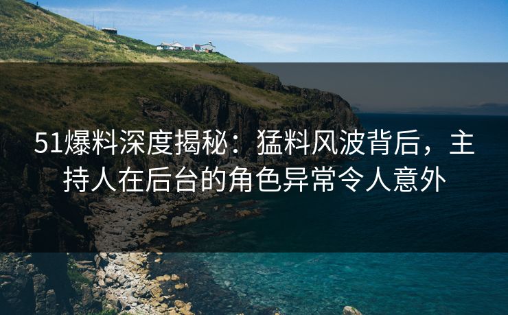 51爆料深度揭秘：猛料风波背后，主持人在后台的角色异常令人意外