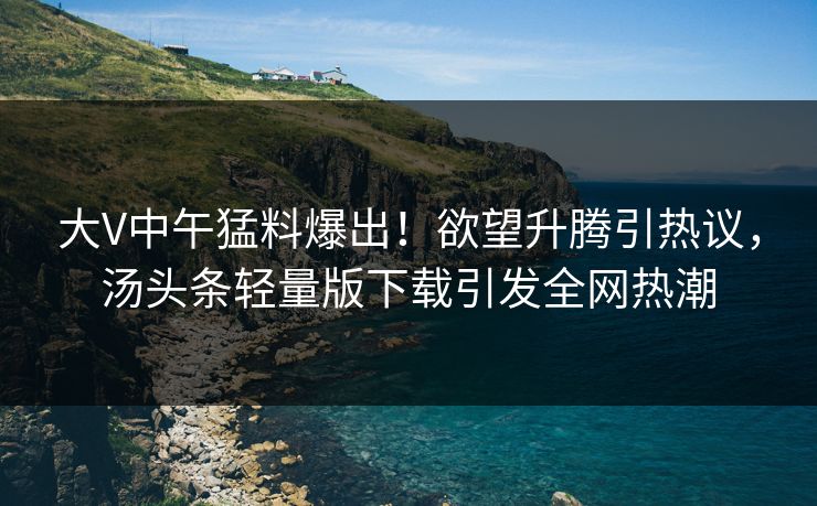 大V中午猛料爆出！欲望升腾引热议，汤头条轻量版下载引发全网热潮