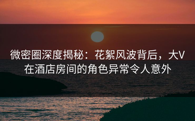 微密圈深度揭秘：花絮风波背后，大V在酒店房间的角色异常令人意外