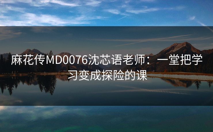麻花传MD0076沈芯语老师：一堂把学习变成探险的课