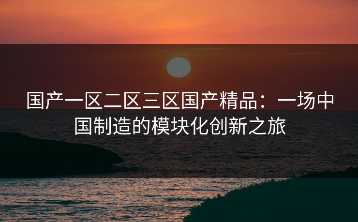 国产一区二区三区国产精品：一场中国制造的模块化创新之旅