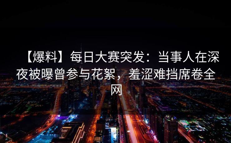 【爆料】每日大赛突发：当事人在深夜被曝曾参与花絮，羞涩难挡席卷全网