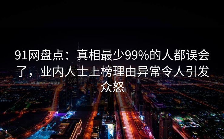 91网盘点：真相最少99%的人都误会了，业内人士上榜理由异常令人引发众怒